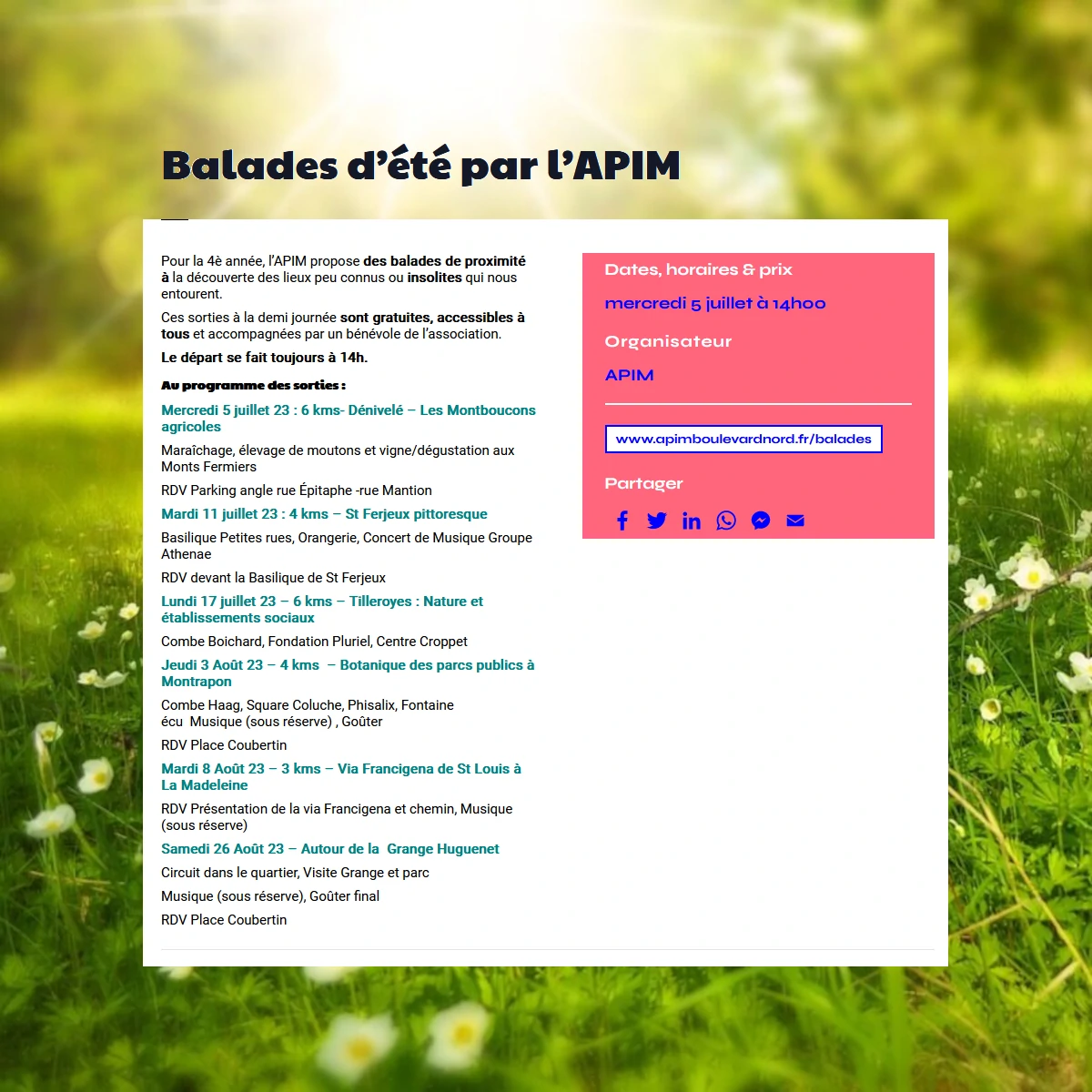 Balades d’été 2023 par l’APIM

Pour la 4è année, l’APIM propose des balades de proximité à la découverte des lieux peu connus ou insolites qui nous entourent.
Ces sorties à la demi journée sont gratuites, accessibles à tous et accompagnées par un bénévole de l’association.
Le départ se fait toujours à 14h.
Au programme des sorties :
Mercredi 5 juillet 23 : 6 kms- Dénivelé – Les Montboucons agricoles 
Maraîchage, élevage de moutons et vigne/dégustation aux Monts Fermiers
RDV Parking angle rue Épitaphe -rue Mantion
Mardi 11 juillet 23 : 4 kms – St Ferjeux pittoresque
Basilique Petites rues, Orangerie, Concert de Musique Groupe Athenae
RDV devant la Basilique de St Ferjeux
Lundi 17 juillet 23 – 6 kms – Tilleroyes : Nature et établissements sociaux
Combe Boichard, Fondation Pluriel, Centre Croppet
Jeudi 3 Août 23 – 4 kms  – Botanique des parcs publics à Montrapon
Combe Haag, Square Coluche, Phisalix, Fontaine écu  Musique (sous réserve) , Goûter
RDV Place Coubertin
Mardi 8 Août 23 – 3 kms – Via Francigena de St Louis à La Madeleine
RDV Présentation de la via Francigena et chemin, Musique (sous réserve)
Samedi 26 Août 23 – Autour de la  Grange Huguenet
Circuit dans le quartier, Visite Grange et parc
Musique (sous réserve), Goûter final
RDV Place Coubertin